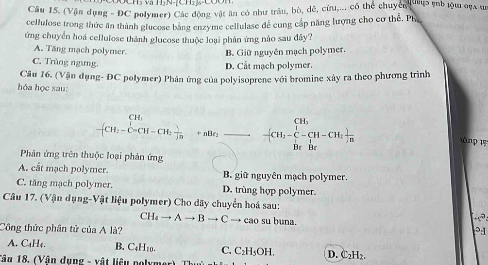 (Vận dụng - ĐC polymer) Các động vật ăn cỏ như trâu, bò, dê, cừu,... có thể chuyển 14ợ pnb lu οẹλ ư
cellulose trong thức ăn thành glucose bằng enzyme cellulase để cung cấp năng lượng cho cơ thể. Pha
ứng chuyển hoá cellulose thành glucose thuộc loại phản ứng nào sau đây?
A. Tăng mạch polymer. B. Giữ nguyên mạch polymer.
C. Trùng ngưng.
D. Cắt mạch polymer.
Câu 16. (Vận dụng- ĐC polymer) Phản ứng của polyisoprene với bromine xảy ra theo phương trình
hóa học sau:
CH
beginarrayr CH_3 -(CH_2-C=CH-CH_2)_n endarray +nBr_2frac - -(CH_2-C-CH-CH_2)frac Br
1 1 
Phản ứng trên thuộc loại phản ứng
A. cắt mạch polymer. B. giữ nguyên mạch polymer.
C. tăng mạch polymer. D. trùng hợp polymer.
Câu 17. (Vận dụng-Vật liệu polymer) Cho dãy chuyển hoá sau:
CH_4to Ato Bto Cto cao su buna.
Công thức phân tử của A là? +ε .
A. C_4H_4. B. C_4H_10. C. C_2H_5OH. D. C_2H_2. 
Tâu 18. (Vận dụng - vật liêu polymer Th