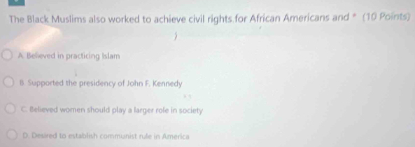 The Black Muslims also worked to achieve civil rights for African Americans and * (10 Points)
A. Believed in practicing Islam
B. Supported the presidency of John F. Kennedy
C. Believed women should play a larger role in society
D. Desired to establish communist rule in America