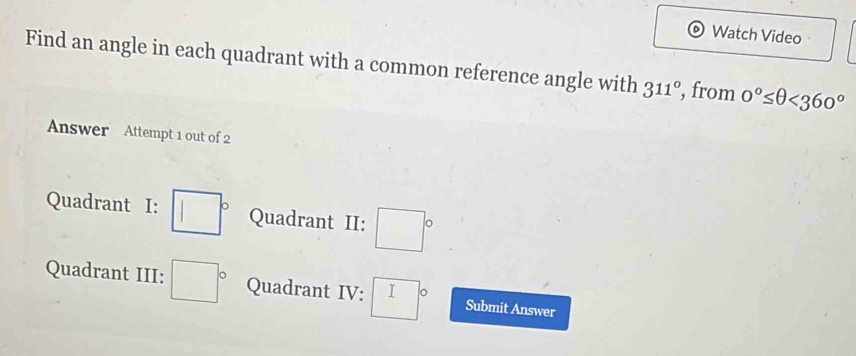 Watch Video 
Find an angle in each quadrant with a common reference angle with 311° , from 0°≤ θ <360°
Answer Attempt 1 out of 2 
Quadrant I: □° Quadrant II: □°
Quadrant III: □° Quadrant IV: □° Submit Answer