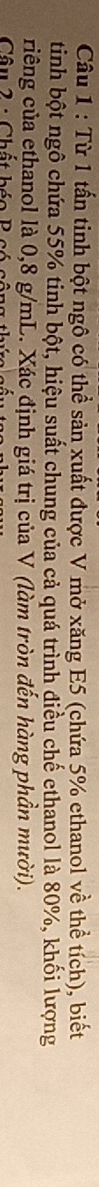 Từ 1 tấn tinh bột ngô có thể sản xuất được V mở xăng E5 (chứa 5% ethanol về thể tích), biết 
tinh bột ngô chứa 55% tinh bột, hiệu suất chung của cả quá trình điều chế ethanol là 80%, khối lượng 
riêng của ethanol là 0,8 g/mL. Xác định giá trị của V (làm tròn đến hàng phần mười). 
Câu 2 : Chất béo B có cộng thứ