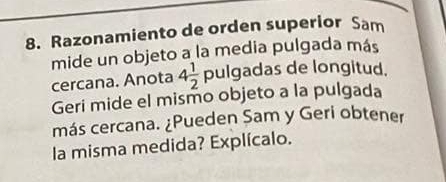 Razonamiento de orden superior Sam 
mide un objeto a la media pulgada más 
cercana. Anota 4 1/2 pulg ada das de longitud. 
Geri mide el mismo objeto a la pulgada 
más cercana. ¿Pueden Sam y Geri obtener 
la misma medida? Explícalo.