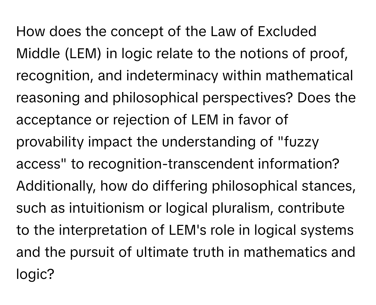 How does the concept of the Law of Excluded Middle (LEM) in logic relate to the notions of proof, recognition, and indeterminacy within mathematical reasoning and philosophical perspectives? Does the acceptance or rejection of LEM in favor of provability impact the understanding of "fuzzy access" to recognition-transcendent information? Additionally, how do differing philosophical stances, such as intuitionism or logical pluralism, contribute to the interpretation of LEM's role in logical systems and the pursuit of ultimate truth in mathematics and logic?