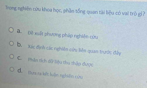 Trong nghiên cứu khoa học, phần tổng quan tài liệu có vai trò gì?
a. Đề xuất phương pháp nghiên cứu
b. Xác định các nghiên cứu liên quan trước đây
C. Phân tích dữ liệu thu thập được
d. Đựa ra kết luận nghiên cứu