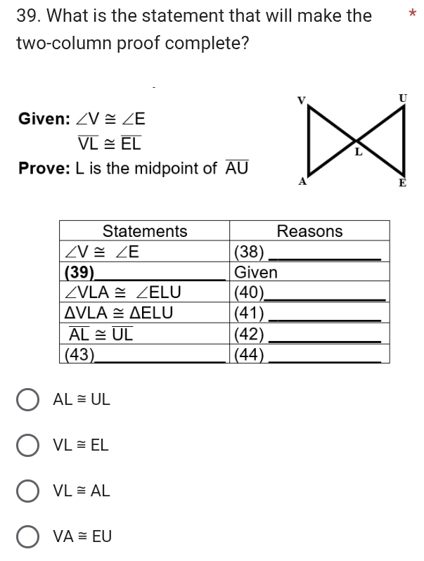 What is the statement that will make the *
two-column proof complete?
v
U
Given: ∠ V≌ ∠ E
overline VL≌ overline EL
L
Prove: L is the midpoint of overline AU
A
E
AL≌ UL
VL≌ EL
VL≌ AL
VA≌ EU