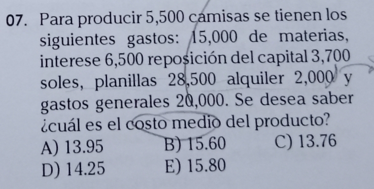 Para producir 5,500 camisas se tienen los
siguientes gastos: 15,000 de materias,
interese 6,500 reposición del capital 3,700
soles, planillas 28,500 alquiler 2,000 y
gastos generales 20,000. Se desea saber
ácuál es el costo medio del producto?
A) 13.95 B) 15.60 C) 13.76
D) 14.25 E) 15.80