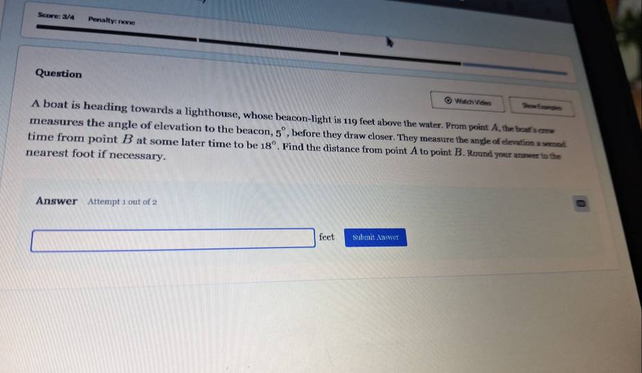 Score: 3/4 Penalty: none 
Question 
) Watch Vides Sow Éandes 
A boat is heading towards a lighthouse, whose beacon-light is 119 feet above the water. From point A, the beat'sce 
measures the angle of elevation to the beacon, 5°
time from point B at some later time to be , before they draw closer. They measure the angle of elevation a seond
18°. Find the distance from point A to point B. Round your answer to the 
nearest foot if necessary. 
Answer Attempt 1 out of 2 
feet Submit Answer