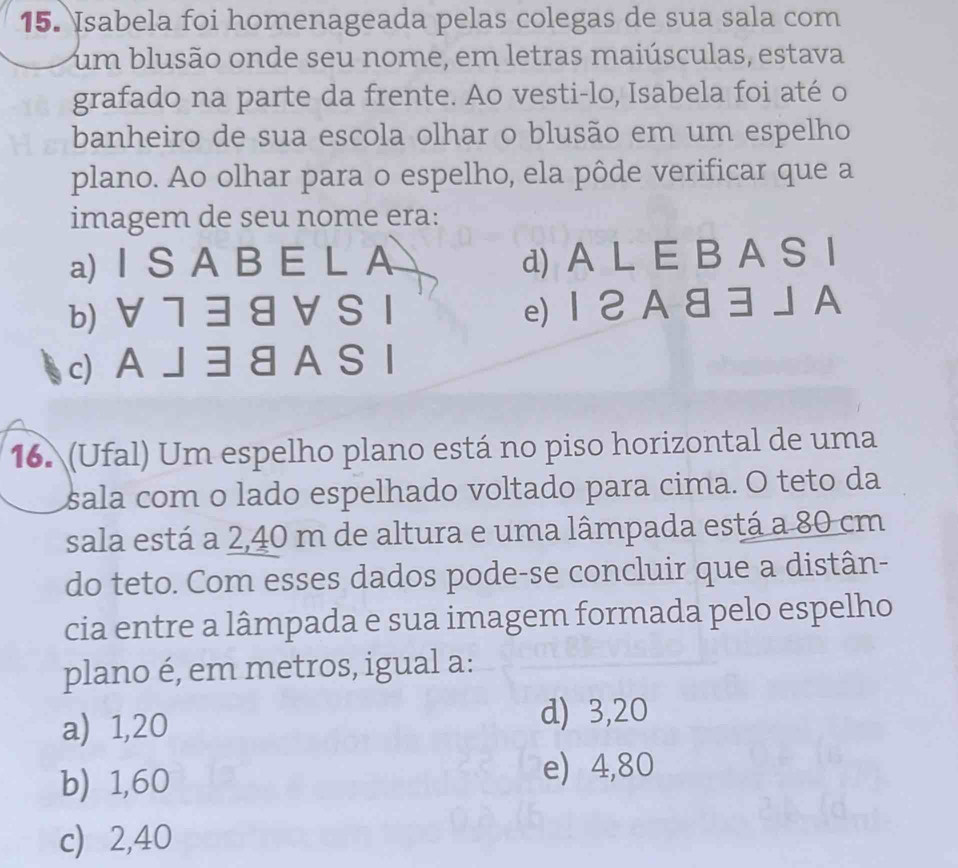 Isabela foi homenageada pelas colegas de sua sala com
um blusão onde seu nome, em letras maiúsculas, estava
grafado na parte da frente. Ao vesti-lo, Isabela foi até o
banheiro de sua escola olhar o blusão em um espelho
plano. Ao olhar para o espelho, ela pôde verificar que a
imagem de seu nome era:
a) I S A B E L A d) A L E B A S I
b) ∀ 7 38 V S I e) 12A 8 3J A
c) AJ 3 8 A S I
16. (Ufal) Um espelho plano está no piso horizontal de uma
sala com o lado espelhado voltado para cima. O teto da
sala está a 2,40 m de altura e uma lâmpada está a 80 cm
do teto. Com esses dados pode-se concluir que a distân-
cia entre a lâmpada e sua imagem formada pelo espelho
plano é, em metros, igual a:
a) 1,20 d) 3,20
b) 1,60
e) 4,80
c) 2,40