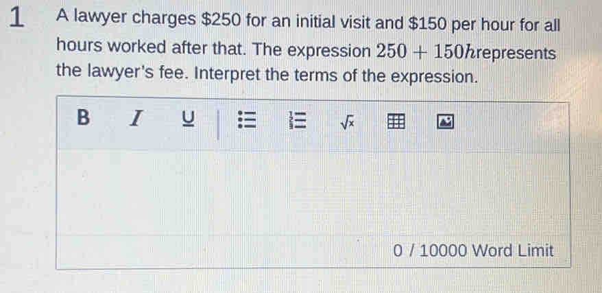 A lawyer charges $250 for an initial visit and $150 per hour for all
hours worked after that. The expression 250+150 hrepresents
the lawyer's fee. Interpret the terms of the expression.
0 / 10000 Word Limit