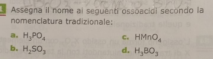 Assegna il nome ai seguenti ossoacidi secondo la
nomenclatura tradizionale:
a. H_3PO_4 HMnO_4
C.
b. H_2SO_3 d. H_3BO_3