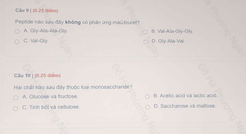 Peptide nào sau đây không có phản ứng màu biuret?
A. Gly-Ala-Ala-Gly. B. Val-Ala-Gly-Gly.
C. Val-Gly. D. Gly-Ala-Val.
Câu 10 | (0.25 điểm)
Hai chất nào sau đây thuộc loại monosaccharide?
A. Glucose và fructose. B. Acetic acid và lactic acid.
C. Tinh bột và cellulose. D. Saccharose và maltose.