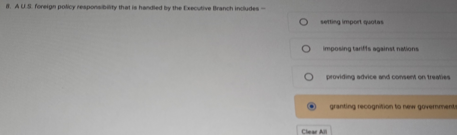 A U.S. foreign policy responsibility that is handled by the Executive Branch includes —
setting import quotas
imposing tariffs against nations
providing advice and consent on treaties
granting recognition to new government
Clear All