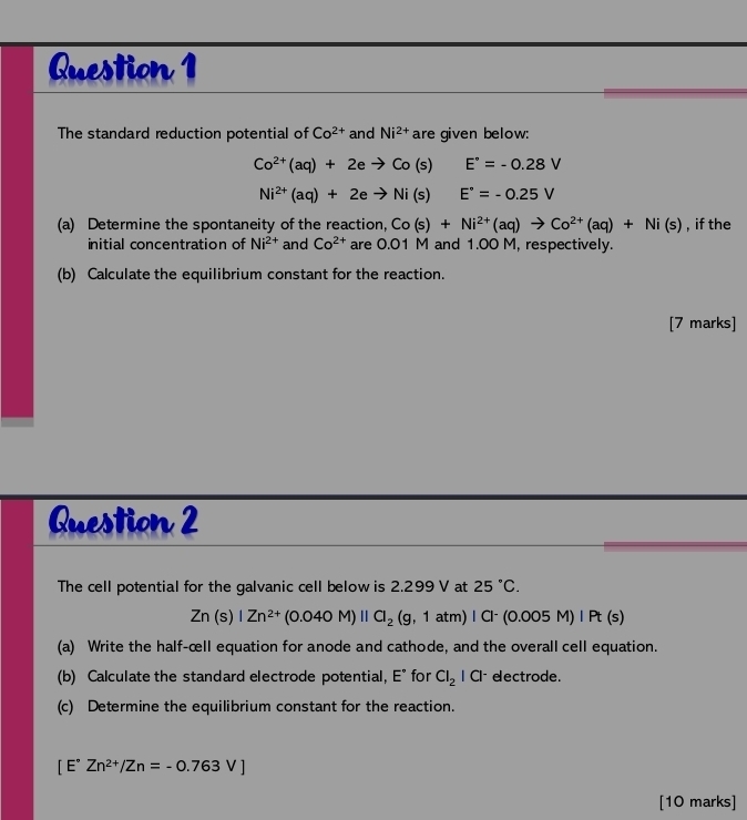 The standard reduction potential of Co^(2+) and Ni^(2+) are given below:
Co^(2+)(aq)+2eto Co(s) E°=-0.28V
Ni^(2+)(aq)+2eto Ni(s) E°=-0.25V
(a) Determine the spontaneity of the reaction, Co(s)+Ni^(2+)(aq)to Co^(2+)(aq)+Ni(s) , if the 
initial concentration of Ni^(2+) and Co^(2+) are 0.01 M and 1.00 M, respectively. 
(b) Calculate the equilibrium constant for the reaction. 
[7 marks] 
Question 2 
The cell potential for the galvanic cell below is 2.299 V at 25°C.
Zn(s)|Zn^(2+)(0.040M)||Cl_2(g,1atm)|Cl^-(0.005M)|Pt(s)
(a) Write the half-œll equation for anode and cathode, and the overall cell equation. 
(b) Calculate the standard electrode potential, E° for Cl_2|Cl^- eectrode. 
(c) Determine the equilibrium constant for the reaction.
[E°Zn^(2+)/Zn=-0.763V]
[10 marks]