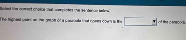 Select the correct choice that completes the sentence below: 
The highest point on the graph of a parabola that opens down is the of the parabola.