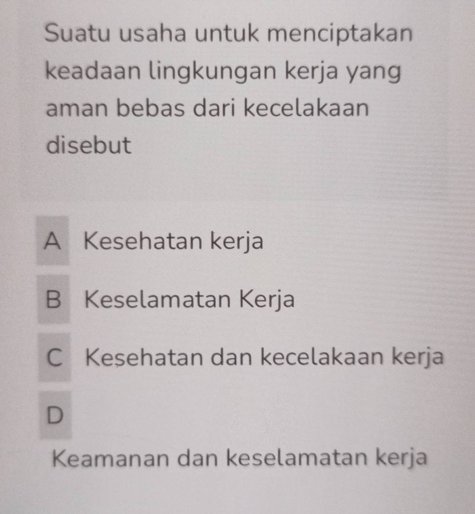 Suatu usaha untuk menciptakan
keadaan lingkungan kerja yang
aman bebas dari kecelakaan
disebut
A Kesehatan kerja
B Keselamatan Kerja
C Kesehatan dan kecelakaan kerja
D
Keamanan dan keselamatan kerja