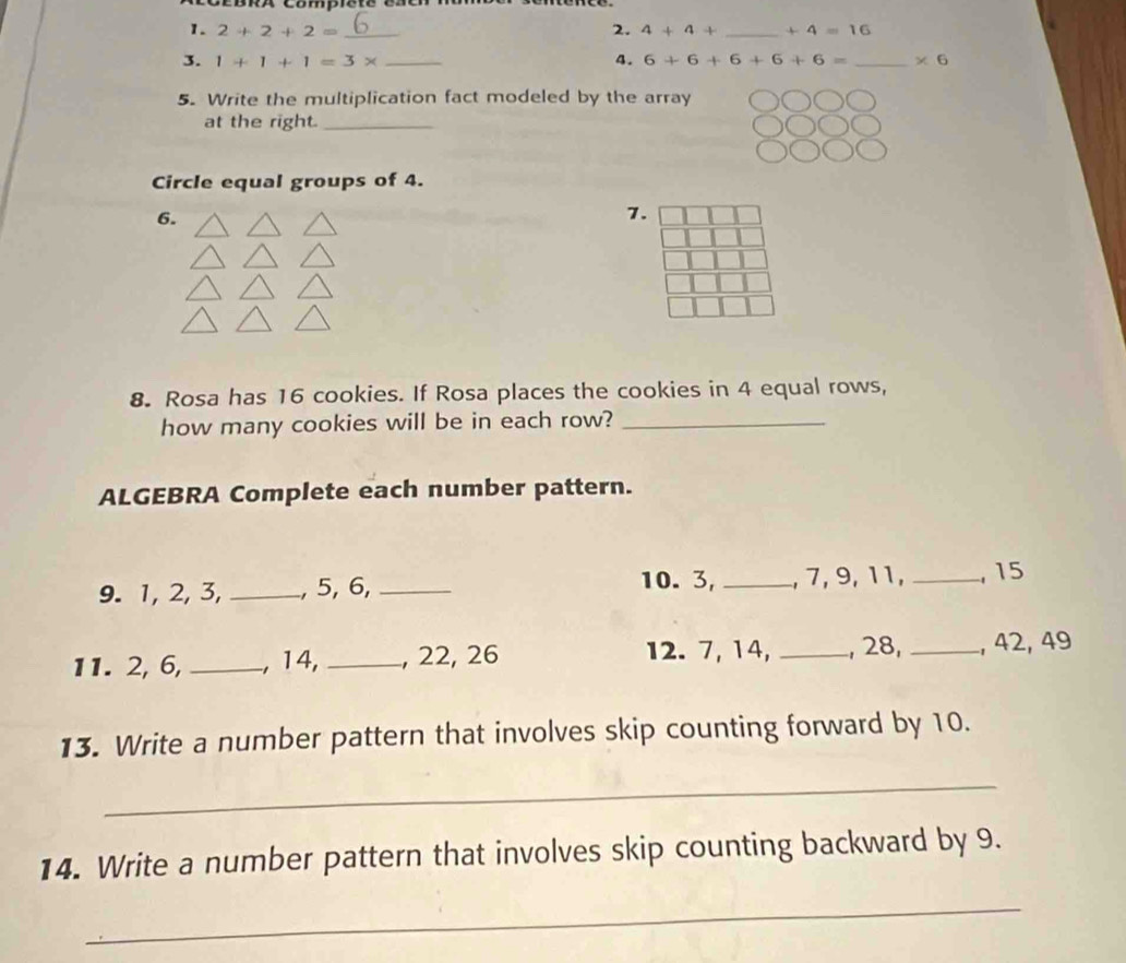 2+2+2= _2. 4+4+ _  +4=16
3. 1+1+1=3* _4. 6+6+6+6+6= _  * 6
5. Write the multiplication fact modeled by the array 
at the right._ 
Circle equal groups of 4. 
6. 
7. 
8. Rosa has 16 cookies. If Rosa places the cookies in 4 equal rows, 
how many cookies will be in each row?_ 
ALGEBRA Complete each number pattern. 
10. 3, 
9. 1, 2, 3, _, 5, 6, __, 7, 9, 11, _, 15
11. 2, 6, _, 14, _, 22, 26 12. 7, 14, _, 28, _, 42, 49
13. Write a number pattern that involves skip counting forward by 10. 
_ 
14. Write a number pattern that involves skip counting backward by 9. 
_