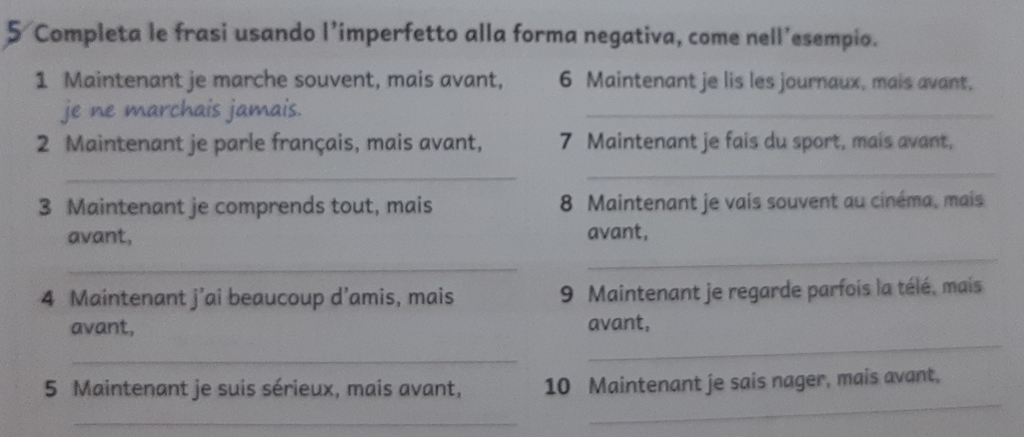 Completa le frasi usando l’imperfetto alla forma negativa, come nell’esempio. 
1 Maintenant je marche souvent, mais avant, 6 Maintenant je lis les journaux, mais avant. 
je ne marchais jamais. 
_ 
2 Maintenant je parle français, mais avant, 7 Maintenant je fais du sport, mais avant, 
_ 
_ 
3 Maintenant je comprends tout, mais 8 Maintenant je vais souvent au cinéma, mais 
_ 
avant, avant, 
_ 
4 Maintenant j’ai beaucoup d’amis, mais 9 Maintenant je regarde parfois la télé, mais 
avant, avant, 
_ 
_ 
_ 
5 Maintenant je suis sérieux, mais avant, 10 Maintenant je sais nager, mais avant, 
_