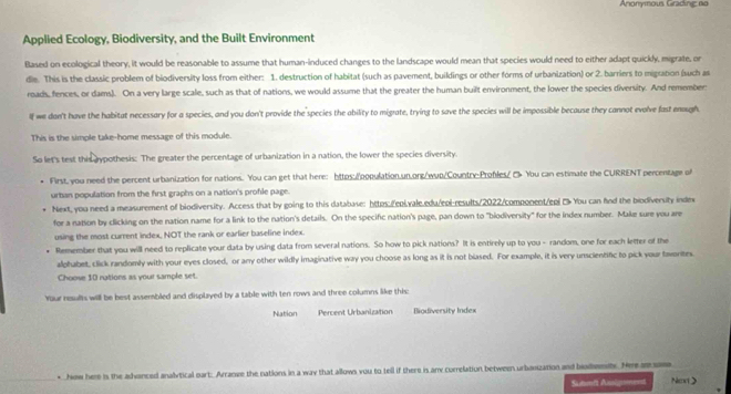 Anonyous Grading no
Applied Ecology, Biodiversity, and the Built Environment
flased on ecological theory, it would be reasonable to assume that human-induced changes to the landscape would mean that species would need to either adapt quickly, migrate, or
dle. This is the classic problem of biodiversity loss from either: 1. destruction of habitat (such as pavement, buildings or other forms of urbanization) or 2. barriers to migration (such as
roads, fences, or dams). On a very large scale, such as that of nations, we would assume that the greater the human built environment, the lower the species diversity. And remember:
If we dan't have the habitat necessary for a species, and you don't provide the species the ability to migrate, trying to save the species will be impossible because they cannot evolve fast eough
This is the simple take-home message of this module.
So let's test this aypothesis: The greater the percentage of urbanization in a nation, the lower the species diversity.
First, you need the percent urbanization for nations. You can get that here: httos:population.un.ong/wup/Country:Profles/ C> You can estimate the CURRENT percentage of
urban population from the first graphs on a nation's profile page.
Next, you need a measurement of biodiversity. Access that by going to this database: https./eni.vale.edu/eoi-results/2022/component/ep! > You can fnd the biodiversity index
for a nation by clicking on the nation name for a link to the nation's details. On the specific nation's page, pan down to "biodiversity" for the index number. Make sure you are
using the most current index, NOT the rank or earlier baseline index.
Remember that you will need to replicate your data by using data from several nations. So how to pick nations? It is entirely up to you - random, one for each letter of the
alphabet, click randomly with your eyes closed, or any other wildly imaginative way you choose as long as it is not blased. For example, it is very unscientific to pick your tavorites
Choose 10 nations as your sample set.
Your results will be best assembled and displayed by a table with ten rows and three columns like this:
Nation Percent Urbanization Biodiversity Index
* how here is the advanced analytical oart: Arranve the nations in a way that allows vou to tell if there is any currelation between urbanzation and bialnity. Hee ar som Nex>
Sutfi Anignenent