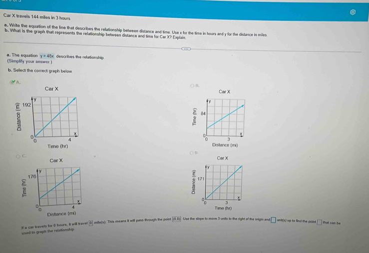Car X travels 144 miles in 3 hours
a. Write the equation of the line that describes the relationship between distance and time. Use x for the time in hours and y for the distance in miles
b. What is the graph that represents the relationship between distance and time for Car X? Explain
a. The equation y=48x describes the relationship
(Simplify your answer.)
b. Select the correct graph below
* A.
B.
CarX

D.
CarX

(hr)
If a car travels for 0 hours, it will travel 0cmile(s) This means it will pass through the point (0,0) Use the slope to move 3 units to the right of the origin and □ unit(s) up to find the point □ that can be
used to graph the relationship