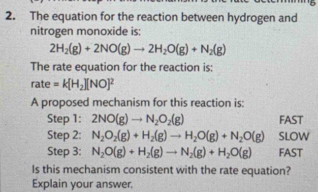 The equation for the reaction between hydrogen and
nitrogen monoxide is:
2H_2(g)+2NO(g)to 2H_2O(g)+N_2(g)
The rate equation for the reaction is:
rate =k[H_2][NO]^2
A proposed mechanism for this reaction is:
Step 1: 2NO(g)to N_2O_2(g) FAST
Step 2: N_2O_2(g)+H_2(g)to H_2O(g)+N_2O(g) SLOW
Step 3: N_2O(g)+H_2(g)to N_2(g)+H_2O(g) FAST
Is this mechanism consistent with the rate equation?
Explain your answer.