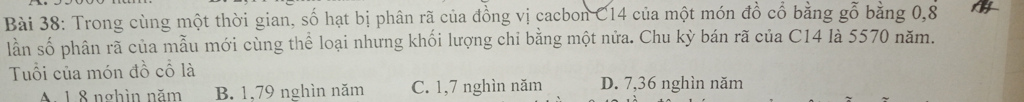 Trong cùng một thời gian, số hạt bị phân rã của đồng vị cacbon C14 của một món đồ cổ bằng gỗ bằng 0, 8
lần số phân rã của mẫu mới cùng thể loại nhưng khối lượng chỉ bằng một nửa. Chu kỳ bán rã của C14 là 5570 năm.
Tuổi của món đồ cổ là
A 1 8 nghìn năm B. 1,79 nghìn năm C. 1,7 nghìn năm
D. 7,36 nghìn năm