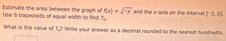 Estimate the area between the graph of f(x)=sqrt(-x) and the x-axis on the interval [-3,0]. 
Use 6 trapezoids of equal width to find T_6. 
What is the value of T_6 ? Write your answer as a decimal rounded to the nearest hundredth.