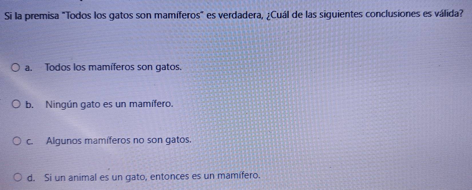 Si la premisa "Todos los gatos son mamíferos" es verdadera, ¿Cuál de las siguientes conclusiones es válida?
a. Todos los mamíferos son gatos.
b. Ningún gato es un mamífero.
c. Algunos mamíferos no son gatos.
d. Si un animal es un gato, entonces es un mamífero.