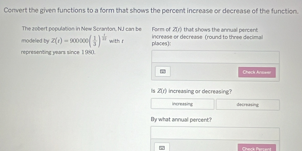 Convert the given functions to a form that shows the percent increase or decrease of the function.
The zobert population in New Scranton, NJ can be Form of Z(t) that shows the annual percent
increase or decrease (round to three decimal
modeled by Z(t)=900000( 1/3 )^ t/22  with t places):
representing years since 1980.
Check Answer
Is Z(t) increasing or decreasing?
increasing decreasing
By what annual percent?
Check Percent