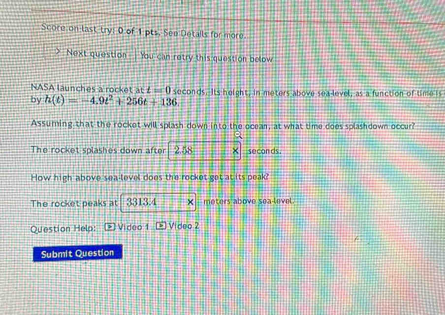 Score on last try: 0 of 1 pts. See Details for more. 
Next question You can retry this question below 
NASA launches a rocket att=0
by h(t)=-4.9t^2+256t+136. seconds. Its height, in meters above sea-level, as a function of time is 
Assuming that the rocket will splash down into the ocean, at what time does splashdown occur? 
The rocket splashes down after 2.58 × seconds. 
How high above sea level does the rocket get at its peak? 
The rocket peaks at 3313.4 × meters above sea-level. 
Question Help: Video 1 Vídeo 2 
Submit Question