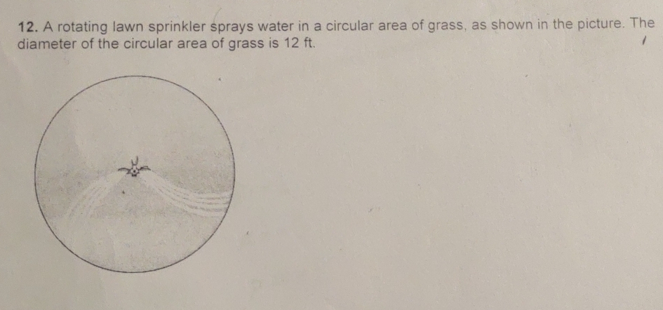 A rotating lawn sprinkler sprays water in a circular area of grass, as shown in the picture. The 
diameter of the circular area of grass is 12 ft.