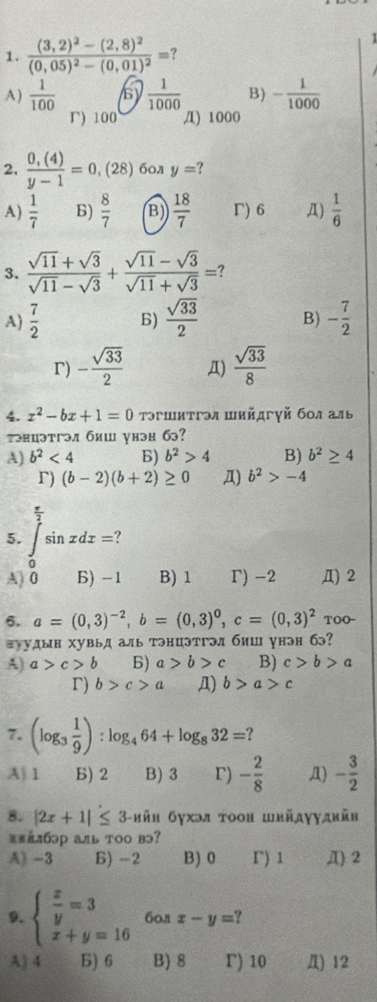 1
1. frac (3,2)^2-(2,8)^2(0,05)^2-(0,01)^2= ?
A)  1/100  s)  1/1000  B) - 1/1000 
r) 100 /I) 1000
2.  (0,(4))/y-1 =0,(28) бол y= ?
A)  1/7  6)  8/7  B)  18/7  Γ) 6 Д)  1/6 
3.  (sqrt(11)+sqrt(3))/sqrt(11)-sqrt(3) + (sqrt(11)-sqrt(3))/sqrt(11)+sqrt(3) = ?
A)  7/2  B)  sqrt(33)/2  - 7/2 
B)
r) - sqrt(33)/2   sqrt(33)/8 
Д)
4. x^2-bx+1=0 Τэгшитгэл шийдгγй бοл аль
тэнцэтгэл биш унэн бэ?
A) b^2<4</tex> B) b^2>4 B) b^2≥ 4
r) (b-2)(b+2)≥ 0 Д) b^2>-4
 4/2 
5. ∈t sin xdx=
A) 0 Б) -1 B) 1 Γ) -2 Д) 2
6. a=(0,3)^-2,b=(0,3)^0,c=(0,3)^2 TOO-
ョуудын хувьд аль тэнцэтгэл биш унэн бэ?
A) a>c>b 6) a>b>c B) c>b>a
r) b>c>a Д) b>a>c
7. (log _3 1/9 ):log _464+log _832= ?
A| 1 Б) 2 B) 3 r) - 2/8  Д) - 3/2 
8. |2x+1|≤ 3 3-hйh бухэя тοон швйдγγдkйв
=#=1бэр аль тoo вэ?
A) -3 B) -2 B)0 r) 1 Д) 2
9. beginarrayl  x/y =3 x+y=16endarray. 60л x-y=
A) 4 Б) 6 B) 8 r) 10 Д) 12