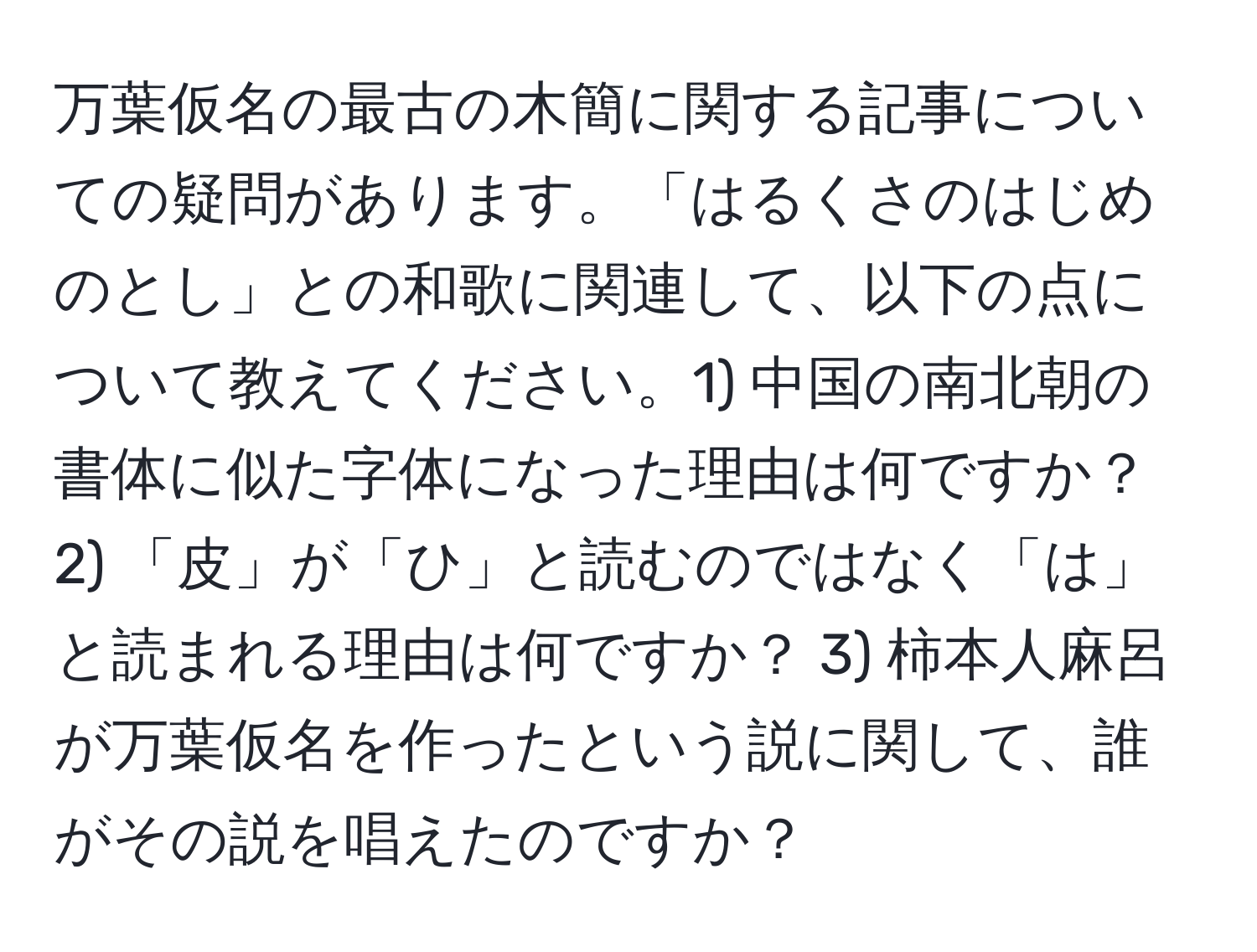 万葉仮名の最古の木簡に関する記事についての疑問があります。「はるくさのはじめのとし」との和歌に関連して、以下の点について教えてください。1) 中国の南北朝の書体に似た字体になった理由は何ですか？ 2) 「皮」が「ひ」と読むのではなく「は」と読まれる理由は何ですか？ 3) 柿本人麻呂が万葉仮名を作ったという説に関して、誰がその説を唱えたのですか？