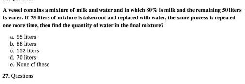 A vessel contains a mixture of milk and water and in which 80% is milk and the remaining 50 liters
is water. If 75 liters of mixture is taken out and replaced with water, the same process is repeated
one more time, then find the quantity of water in the final mixture?
a. 95 liters
b. 88 liters
c. 152 liters
d. 70 liters
e. None of these
27. Questions