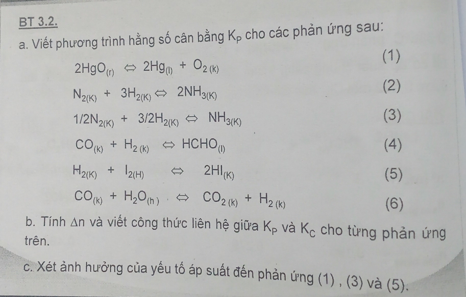 BT 3.2. 
a. Viết phương trình hằng số cân bằng K_P cho các phản ứng sau: 
(1)
2HgO_(r)Leftrightarrow 2Hg_(l)+O_2(k)
N_2(K)+3H_2(K)Longleftrightarrow 2NH_3(K)
(2)
1/2N_2(K)+3/2H_2(K)Longleftrightarrow NH_3(K) (3)
CO_(k)+H_2(k)Longleftrightarrow HCHO_(l) (4)
H_2(K)+I_2(H)Leftrightarrow 2HI_(K) (5)
CO_(k)+H_2O_(h)Longleftrightarrow CO_2(k)+H_2(k)
(6) 
b. Tính △ n và viết công thức liên hệ giữa K_P và K_c cho từng phản ứng 
trên. 
c. Xét ảnh hưởng của yếu tố áp suất đến phản ứng (1) , (3) và (5).