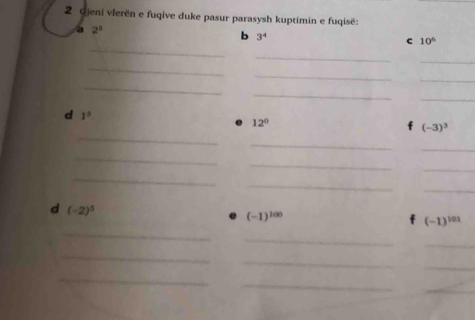 Gjení vlerën e fuqive duke pasur parasysh kuptimin e fuqisë: 
a 2^3
b 3^4
_ 
c 10^6
_ 
_ 
_ 
_ 
_ 
_ 
_ 
_ 
d 1^5
12°
_
(-3)^3
_ 
_ 
_ 
_ 
_ 
_ 
_ 
_ 
d (-2)^5
(-1)^100
_
(-1)^101
_ 
_ 
_ 
_ 
_ 
_ 
_ 
_