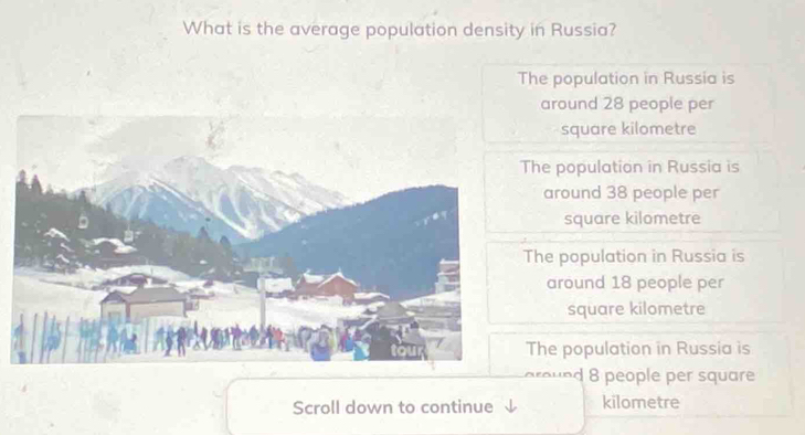 What is the average population density in Russia?
The population in Russia is
around 28 people per
square kilometre
The population in Russia is
around 38 people per
square kilometre
The population in Russia is
around 18 people per
square kilometre
The population in Russia is
around 8 people per square
Scroll down to continue kilometre