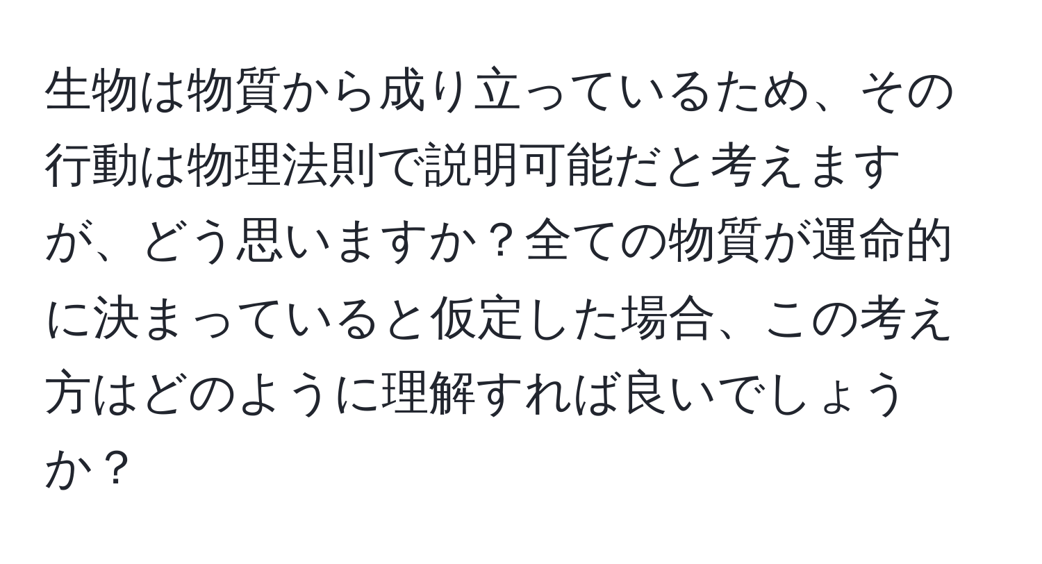 生物は物質から成り立っているため、その行動は物理法則で説明可能だと考えますが、どう思いますか？全ての物質が運命的に決まっていると仮定した場合、この考え方はどのように理解すれば良いでしょうか？