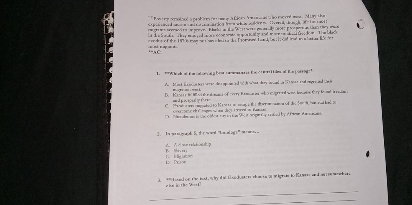 “Poverty remained a problem for many African Americans who moved west. Many also
experienced racism and discrimination from white residents. Overall, though, life for most
migrants seemed to improve. Blacks in the West were generally more prosperous than they were
in the South. They enjoyed more economic opportunity and more political freedom. The black
exodus of the 1870s may not have led to the Promised Land, but it did lead to a better life for
most migrants.
^**AC: 
1. **Which of the following best summarizes the central idea of the passage?
A. Most Exodusters were disappointed with what they found in Kansas and regretted their
migration west.
B. Kansas fulfilled the dreams of every Exoduster who migrated west because they found freedom
and prosperity there.
C. Exodusters migrated to Kansas to escape the discrimination of the South, but still had to
overcome challenges when they arrived to Kansas.
D. Nicodemus is the oldest city in the West originally settled by African Americans.
2. In paragraph 5, the word “bondage” means…
A. A close relationship
B. Slavery
C. Migration
D. Prison
3. **Based on the text, why did Exodusters choose to migrate to Kansas and not somewhere
else in the West?
_
_