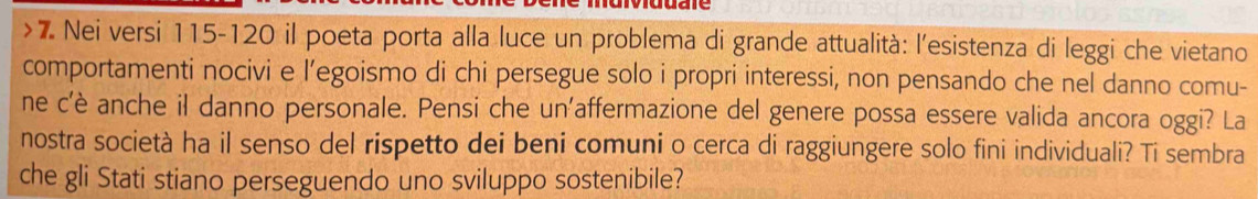 Nei versi 115-120 il poeta porta alla luce un problema di grande attualità: l'esistenza di leggi che vietano 
comportamenti nocivi e l’egoismo di chi persegue solo i propri interessi, non pensando che nel danno comu- 
ne c'è anche il danno personale. Pensi che un'affermazione del genere possa essere valida ancora oggi? La 
nostra società ha il senso del rispetto dei beni comuni o cerca di raggiungere solo fini individuali? Ti sembra 
che gli Stati stiano perseguendo uno sviluppo sostenibile?