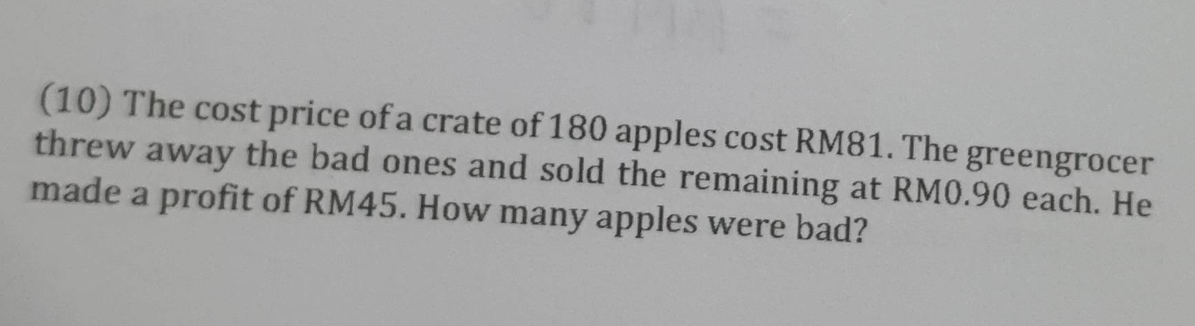 (10) The cost price of a crate of 180 apples cost RM81. The greengrocer 
threw away the bad ones and sold the remaining at RM0.90 each. He 
made a profit of RM45. How many apples were bad?