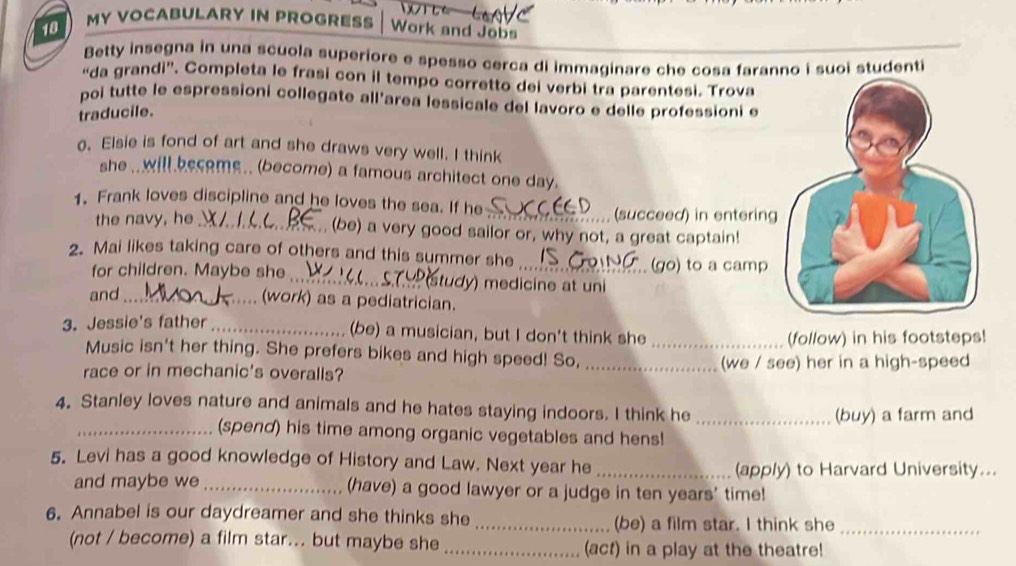 MY VOCABULARY IN PROGRESS Work and Jobs 
Betty insegna in una scuola superiore e spesso cerca di immaginare che cosa faranno i suoi studenti 
“da grandi”. Completa le frasi con il tempo corretto dei verbi tra parentesi. Trova 
poi tutte le espressioni collegate all’area lessicale del lavoro e delle professioni e 
traducile. 
o. Elsie is fond of art and she draws very well. I think 
she .. will become .. (become) a famous architect one day. 
1. Frank loves discipline and he loves the sea. If he 
the navy, he_ 
_(succeed) in entering 
(be) a very good sailor or, why not, a great captain! 
2. Mai likes taking care of others and this summer she 
(go) to a camp 
for children. Maybe she _tudy) medicine at uni 
and_ 
. (work) as a pediatrician. 
3. Jessie's father_ (be) a musician, but I don't think she_ 
(follow) in his footsteps! 
Music isn't her thing. She prefers bikes and high speed! So, 
race or in mechanic's overalls? _(we / see) her in a high-speed 
4. Stanley loves nature and animals and he hates staying indoors. I think he 
_(buy) a farm and 
_(spend) his time among organic vegetables and hens! 
5. Levi has a good knowledge of History and Law. Next year he_ 
(apply) to Harvard University... 
and maybe we _(have) a good lawyer or a judge in ten years' time! 
6. Annabel is our daydreamer and she thinks she _(be) a film star. I think she_ 
(not / become) a film star... but maybe she_ (act) in a play at the theatre!