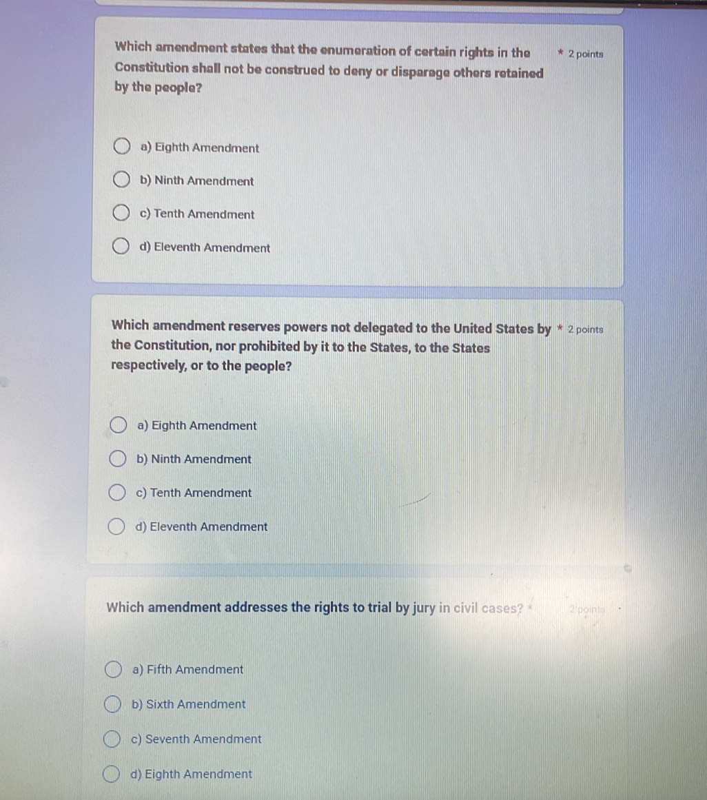 Which amendment states that the enumeration of certain rights in the 2 points
Constitution shall not be construed to deny or disparage others retained
by the people?
a) Eighth Amendment
b) Ninth Amendment
c) Tenth Amendment
d) Eleventh Amendment
Which amendment reserves powers not delegated to the United States by * 2 points
the Constitution, nor prohibited by it to the States, to the States
respectively, or to the people?
a) Eighth Amendment
b) Ninth Amendment
c) Tenth Amendment
d) Eleventh Amendment
Which amendment addresses the rights to trial by jury in civil cases?* 2/points
a) Fifth Amendment
b) Sixth Amendment
c) Seventh Amendment
d) Eighth Amendment