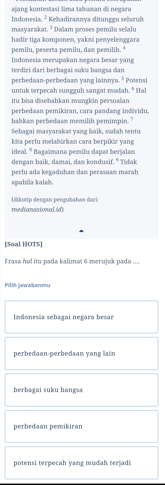 ajang kontestasi lima tahunan di negara
Indonesia. ² Kehadirannya ditunggu seluruh
masyarakat.^3 Dalam proses pemilu selalu
hadir tiga komponen, yakni penyelenggara
pemilu, peserta pemilu, dan pemilih. 4
Indonesia merupakan negara besar yang
terdiri dari berbagai suku bangsa dan
perbedaan-perbedaan yang lainnya. ⁵ Potensi
untuk terpecah sungguh sangat mudah. ⁶ Hal
itu bisa disebabkan mungkin persoalan
perbedaan pemikiran, cara pandang individu,
bahkan perbedaan memilih pemimpin. 7
Sebagai masyarakat yang baik, sudah tentu
kita perlu melahirkan cara berpikir yang
ideal^8 Bagaimana pemilu dapat berjalan
dengan baik, damai, dan kondusif. ⁹ Tidak
perlu ada kegaduhan dan perasaan marah
apabila kalah.
(dikutip dengan pengubahan dari:
medianasional.id)
[Soal HOTS]
Frasa hal itu pada kalimat 6 merujuk pada ....
Pilih jawabanmu
Indonesia sebagai negara besar
perbedaan-perbedaan yang lain
berbagai suku bangsa
perbedaan pemikiran
potensi terpecah yang mudah terjadi