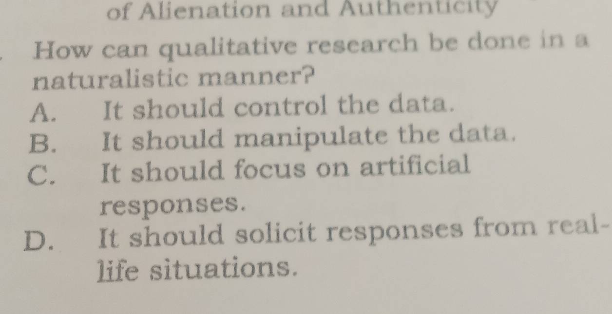 of Alienation and Authenticity
How can qualitative research be done in a
naturalistic manner?
A. It should control the data.
B. It should manipulate the data.
C. It should focus on artificial
responses.
D. It should solicit responses from real-
life situations.