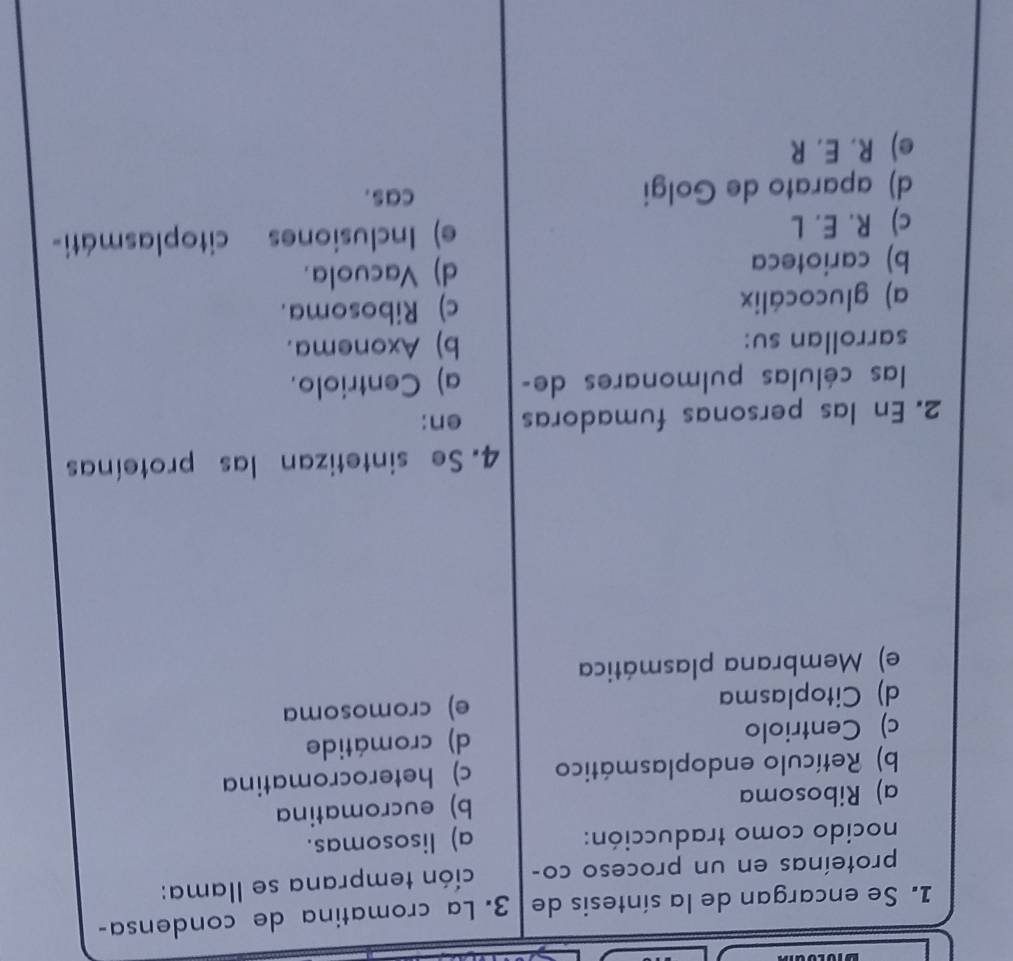 Se encargan de la síntesis de 3. La cromatina de condensa-
proteínas en un proceso co- ción temprana se llama:
nocido como traducción: a) lisosomas.
a) Ribosoma b) eucromatina
b) Retículo endoplasmático c) heterocromatina
c) Centriolo d) cromátide
d) Citoplasma e) cromosoma
e) Membrana plasmática
4. Se sintetizan las proteínas
2. En las personas fumadoras en:
las células pulmonares de- a) Centriolo.
sarrollan su: b) Axonema.
a) glucocálix c) Ribosoma.
b) carioteca d) Vacuola.
c) R. E. L e) Inclusiones citoplasmáti-
d) aparato de Golgi cas.
e) R. E. R