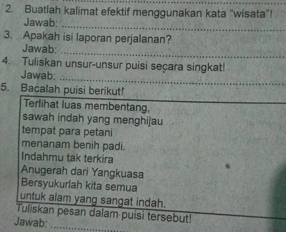 Buatlah kalimat efektif menggunakan kata “wisata”! 
_ 
Jawab:_ 
3. Apakah isi laporan perjalanan? 
_ 
_ 
Jawab: 
_ 
4. Tuliskan unsur-unsur puisi seçara singkat! 
_ 
Jawab: 
_ 
5. Bacalah puisi berikut! 
Terlihat luas membentang, 
sawah indah yang menghijau 
tempat para petani 
menanam benih padi. 
Indahmu tak terkira 
Anugerah dari Yangkuasa 
Bersyukurlah kita semua 
untuk alam yang sangat indah. 
Tuliskan pesan dalam puisi tersebut! 
Jawab:_