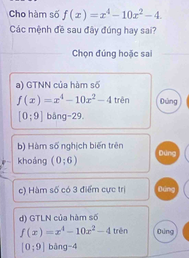 Cho hàm số f(x)=x^4-10x^2-4. 
Các mệnh đề sau đây đúng hay sai?
Chọn đúng hoặc sai
a) GTNN của hàm số
f(x)=x^4-10x^2-4 trên Đủng
[0;9] bắng -29,
b) Hàm số nghịch biến trên
Đùng
khoáng (0;6)
c) Hàm số có 3 điểm cực trị Đứng
d) GTLN của hàm số
f(x)=x^4-10x^2-4 trēn Đúng
[0;9] bàng -4