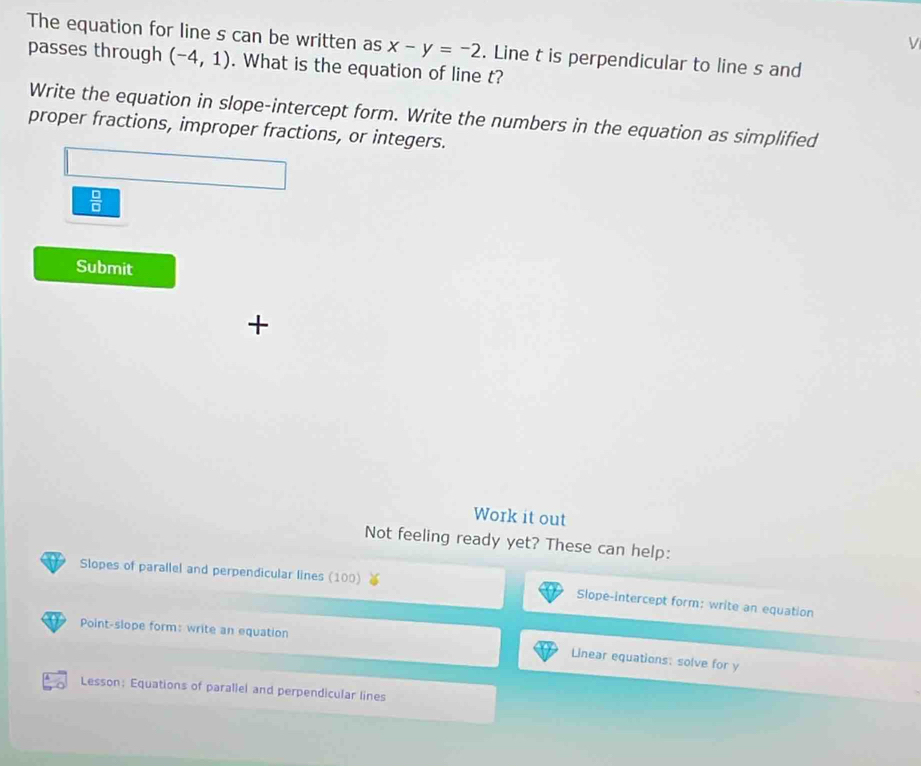 The equation for line s can be written as x-y=-2. Line t is perpendicular to line s and 
passes through (-4,1). What is the equation of line t? 
Write the equation in slope-intercept form. Write the numbers in the equation as simplified 
proper fractions, improper fractions, or integers.
 □ /□  
Submit 
+ 
Work it out 
Not feeling ready yet? These can help: 
Slopes of parallel and perpendicular lines (100) 
Slope-intercept form: write an equation 
Point-slope form: write an equation 
Linear equations: solve for y
Lesson; Equations of parallel and perpendicular lines