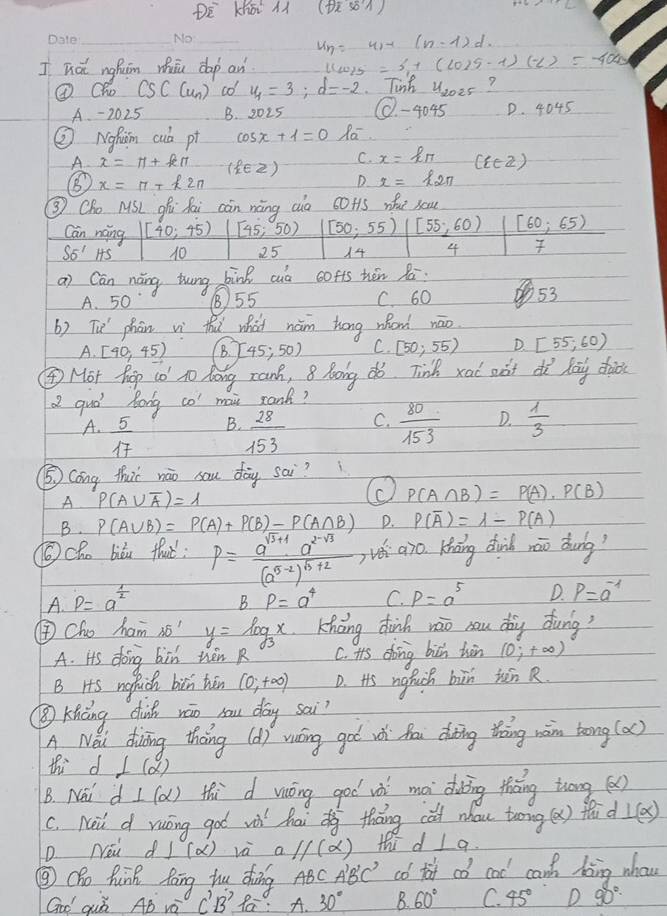 DE Khá àì (Us)
__
u_n=u(-(n-1)d
I hot nghuim whāu dap an llwis=3,1(cos s-t9)(-1)(-40
⑧Oh csc cun) co u_4=3;d=-2 Tinh u_2025 ?
A - 2025 B. 2025 40.45 D. 4045
② Nghm cub pi cos x+1=0 Ra
A
C. x=kπ (i∈ Z)
(E2) x=k_2π 
x=π +k2π
D
③ Cho MSL 9hú fai càn nàng aio 60t1s whe sou
Can náng [40;45) [45,50) [50,55) [55,60) [60,65)
SE'HS 10 25 14 4
a) Cán náng thung bink cuò cofts hón Zá
A. 50 ⑧55 C. 60 53
b) Tu phān wì thu what nám hong whond nāo
A.[40,45) B. 45;50) C. [50,55) D. [55,60)
④ Mor hop co to long ranh, 8 long dó. Tinh xad aàt dì lag dào
a quó Rong co mai rank?
A.  5/17   28/153  C.  80/153  D.  1/3 
B.
⑤ Cong thir nào sau day sai?
A P(A∪ overline A)=1
P(A∩ B)=P(A)· P(B)
B. P(A∪ B)=P(A)+P(B)-P(A∩ B) D. P(overline A)=lambda -P(A)
⑥cho biòu thaè : P=frac a^(sqrt(3)+1)a^(2-sqrt(3))(a^(5-2))^b+2 vói aro Kháng diih záo dung?
A. p=a^(frac 1)2
BP=a^4 C. p=a^5 D. P=a^(-1)
④Cho ham is " y=log _3x Kháng dhinh rāo cau dòg dung?
A. its doing bin then R C. its dong bich hin (0;+∈fty )
B Hs ngfich bin hān (0,+∈fty ) D. His ngfuch bin hón R
③ Kiàng dinh wāo sau day sai?
A Nei diīng tháng (d) vuing got wói fou dting thàng wàn tong (a)
thid ⊥ (alpha )
B. New d⊥ (alpha ) thid viōng goo iài mà dàing thāng trōng ()
c. Nai d ruōng got vù haidg tháng cat nhau toong(x) fǎd ⊥ (x)
D Nei dI (a) và a 1/(alpha ) thi d ⊥ a.
③Cho hunk fāng hu dòng ABC A'B'C' co taf co cal can boing whow
Goo quǒ AB vè C'B' Ra: A. 30° B. 60° C. 45° D 90°