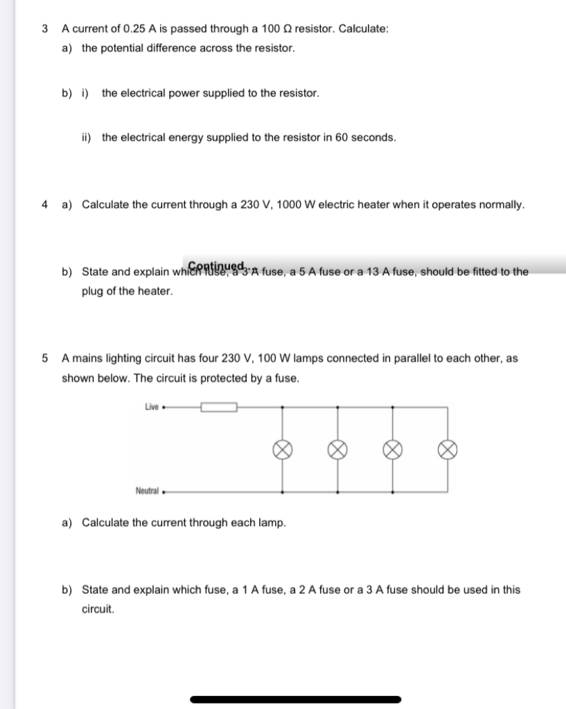 A current of 0.25 A is passed through a 100 Ω resistor. Calculate: 
a) the potential difference across the resistor. 
b) i) the electrical power supplied to the resistor. 
ii) the electrical energy supplied to the resistor in 60 seconds. 
4 a) Calculate the current through a 230 V, 1000 W electric heater when it operates normally. 
Continued 
b) State and explain which fuse, a 3 'A fuse, a 5 A fuse or a 13 A fuse, should be fitted to the 
plug of the heater. 
5 A mains lighting circuit has four 230 V, 100 W lamps connected in parallel to each other, as 
shown below. The circuit is protected by a fuse. 
a) Calculate the current through each lamp. 
b) State and explain which fuse, a 1 A fuse, a 2 A fuse or a 3 A fuse should be used in this 
circuit.