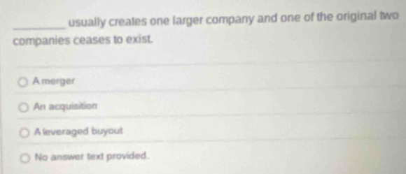 usually creates one larger company and one of the original two
companies ceases to exist.
Amerger
An acquisition
A leveraged buyout
No answer text provided.